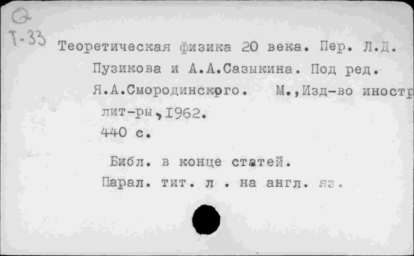 ﻿Теоретическая физика 20 века. Пер. Л.Д. Пузикова и А.А.Сазыкина. Под ред.
Я.А.Смородинскрго. М.,Изд-во иное лит-ры,1962. 440 с.
Библ, в конце статей.
Парал. тит. л . на англ. яг.